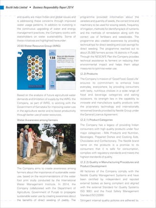 and quality are major Indian and global issues and programme provided information about the
is addressing these concerns through improved varieties and quantity of seeds, the correct time and
water usage patterns. In addition to investing in machinery to be used for sowing seeds, frequency
the continuous upgrading of water and energy of irrigation, methods for identifying lack of nutrients
management practices, the Company works with and the methods of remediation along with the
stakeholders on water sustainability. Some of correct use of fertilisers and weedicides. The
these initiatives are highlighted hereunder: programme also created awareness by providing
technical tips for direct seeding and cost savings for2030 Water Resource Group (WRG)
direct seeding. The programme reached out to
about 25,000 farmers across 16 districts in Punjab.
Through the NESCAFÉ Plan the Company provides
technical assistance to farmers on reducing their
environmental impact and helps them adopt
measurestooptimisewateruse.
(2.2) Products
The Company’s mission of ‘Good Food, Good Life’
ensures its commitment to enhance lives
everyday, everywhere, by providing consumers
with tasty, nutritious choices in a wide range of
food and beverage categories and eatingBased on the analysis of future agricultural water
occasions. Its strength lies in the capability todemands and limitation of supply by the WRG, the
innovate and manufacture quality products withCompany, as part of WRG, is working with the
the proprietary technology and internationallyGovernment of Karnataka for improving water-use
renowned brands provided by Nestlé Group underin the agriculture sector and to boost productivity
the General Licence Agreement.through better use of water resources.
(2.2.1) Product CategoriesWater Awareness among farmers
The Company has a legacy of providing Indian
consumers with high quality products under four
major categories - Milk Products and Nutrition,
Beverages, Prepared Dishes and Cooking Aids,
Chocolates and Confectionary. The Nestlé brand
name on the products is a promise to its
consumers that it is safe for consumption,
complies with regulatory standards and meets the
highest standards of quality.
(2.2.2) Quality in Manufacturing Procedures and
Product Development
The Company aims to create awareness among
All factories of the Company comply with thefarmers about the importance of sustainable water
Nestlé Quality Management Systems and haveuse, based on the recommendations of the water
been certified by independent and reputedfoot print study conducted by the International
external bodies as being compliant and alignedWater Management Institute. In 2014, the
with the external Standard for Quality SystemsCompany collaborated with the Department of
ISO 9001 and the Food Safety ManagementAgriculture, Government of Punjab to propagate
Standard ISO 22000.sustainable water use by creating awareness about
the benefits of direct seeding of paddy. The Stringent internal quality policies are adhered to,
Nestlé India Limited • Business Responsibility Report 2014
 