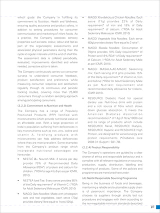 which guide the Company in fulfilling its • MAGGI Xtra-delicious Chicken Noodles: Each
serve (71g) provides 22% of Dailycommitment to Nutrition, Health and Wellness,
requirement* of iron and 18% of Dailyensuring quality assurance and product safety, in
requirement* of calcium. (*RDA for Adultaddition to setting procedures for consumer
Sedentary Male as per ICMR, 2010)communication and marketing of infant foods. As
a practice, the Company assesses sensory • MAGGI Vegetable Atta Noodles: Each serve
properties such as taste, colour, odour and feel as (80g) provides dietary fibre equal to 3 rotis*.
part of the organoleptic assessments and
• MAGGI Masala Noodles: Consumption of
associated physical parameters during their life
70gms provides 10% Daily requirement* of
cycle at regular intervals until the end of shelf life.
Protein and 18% RDA* of Daily requirement*
The assessment data is collated periodically,
of Calcium. (*RDA for Adult Sedentary Male
evaluated, improvements identified and where
as per ICMR, 2010).
needed, corrective action is taken.
• MAGGI MASALA-AE-MAGIC Seasoning
The Company continuously carries out consumer mix: Each serving of 2 gms provides 15%
surveys to understand consumer feedback, of the Daily requirement* of Vitamin A, Iron
product satisfaction and preference while and Iodine (*RDA for Adult Sedentary Male
measuring consumer response and satisfaction as per Nutrient requirement and
regularly through its continuous and periodic recommended daily allowance for Indians,
tracking studies, covering more than 25,000 ICMR 2010).
consumers through a random sampling approach
• RESOURCE Diabetic Food for special
among participating consumers.
dietary use: Nutritious drink with protein
(2.2.3) Commitment to Nutrition and Health and a rich source of fibre which slows
down glucose absorption. It meets theThe Company has a range of Popularly
A m e r i c a n D i a b e t e s A s s o c i a t i o nPositioned Products (PPP) fortified with
recommendation* of 14g of fibre/1000 kcalmicronutrients which provide nutritional value at
and its range of products which includean affordable cost. With a large proportion of
RESOURCE Renal, RESOURCE Dialysis,India’s population suffering from deficiencies in
RESOURCE Hepatic and RESOURCE Highkey micronutrients such as iron, zinc, iodine and
Protein, are designed for varied energy andvitamin A, fortifying products with
protein requirements {*Diabetes caremicronutrients can help address deficiencies
2008:31 (Suppl1): S61-78}.where they are most prevalent. Some examples
from the Company’s product range which (2.2.4) Product Responsibility
incorporate nutritional advantages are
The Company’s operations are guided by a clear
hereunder:
charter of ethics and responsible behaviour and it
• NESTLÉ a+ Nourish Milk: 2 serves per day
complies with all relevant regulations on sourcing,
provide 70% of Recommended Daily production, supply, distribution, labelling and
Allowance (RDA*) of protein and calcium for
marketing of products. Some of the policies and
children. (*RDA for age 4 to 6 yrs as per ICMR,
programmes are mentioned hereunder:
2010).
(A) Nestlé Responsible Sourcing Programme
• NESTEA Iced Tea: Every serve provides 80%
Being in the business of foods and beverages,of the Daily requirement* of Vitamin C. (*RDA
maintaining a reliable and sustainable supply chainfor Adult Sedentary Male as per ICMR, 2010)
is of paramount importance. The Company
• MAGGI Oats Noodles: Made with wholegrain
chooses its suppliers through strictly laid out
oats and real vegetables, each serve (73g)
procedures and engages with them according to
provides dietary fibre equal to 1 bowl (25g).
the non-negotiable minimum standards described
07
 