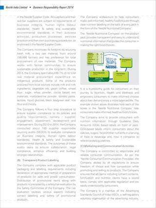 Nestlé India Limited • Business Responsibility Report 2014
in the Nestlé Supplier Code. All suppliers and their The Company endeavours to help consumers
make well-informed, healthy food choices throughsub-tier suppliers are subject to requirements of
clear nutrition labelling on the back of every pack inbusiness integrity, human rights (labour
the form of the ‘Nestlé Nutritional Compass’.standards), health  safety and sustainable
environmental standards in their business The ‘Nestlé Nutritional Compass’ on the product
activities, production processes, services pack provides transparent and easy to understand
provision and their own purchasing procedures, as nutritional information that guides the consumer in
enshrined in the Nestlé Supplier Code. making the right food choices.
The Company minimises its footprint by sourcing
fresh milk, a key raw material, from around
100,000 farmers and has preference for local
procurement of raw materials. The Company
works with farmer communities to ensure
sustainable production in the long-term. During
2014, the Company spent about 88.7% of its total
raw material procurement expenditure on
indigenous products. Some of the products
procured from local sources include milk and milk
ingredients, vegetable oils, green coffee, wheat It is a trustworthy guide for consumers on their
flour, sugar, whey powder, cocoa based raw journey to Nutrition, Health and Wellness and
materials, maltodextrine powder, tomato paste, empowers consumers to make informed choices
lactose, liquid glucose, black tea/green leaf, rice about their diet and enjoy a more balanced life. The
flour and chicory. example shown above illustrates how each of the
boxes in the ‘Nestlé Nutritional Compass’ helpThe Company follows a four step procedure to
consumersmakeinformed,healthierfoodchoices.ensure supplier compliance to its policies and
quality requirements, namely - supplier The Company aims to provide consumers with
engagement, assessment, development and nutrition information through Guideline Daily
improvement. During 2010 to 2014, the Company Amounts (GDA) based labels on front of pack.
conducted about 180 supplier responsible GDA-based labels inform consumers about the
sourcing audits (SEDEX) to evaluate compliance calories, sugars, fat and other nutrients in a serving
on Business integrity, Human rights (labour of food or beverage and, how it compares to
standards), Health  safety and Sustainable reference daily guidelines.
environmental standards. The outcomes of these
(C) Marketing and Communication Activitiesaudits were to ensure collaboration, legal
compliance, enhance efficiency and building The Company is committed to responsible and
stronger relationships. reliable consumer communication. As per the
‘Nestlé Consumer Communication Principles’ the
(B) Transparent Product Labelling
Company abides by all regulations to ensure
The Company complies with applicable product freedom of choice and free competition while
packaging and labelling requirements including promoting and selling its products. The Company
declaration of appropriate method of preparation ensures that all claims including nutrient contents,
of products for safe and proper consumption. fortification and nutrition claims have a sound
Distribution of promotional items along with basis, comply with applicable legislation and are
products is preceded by a safety/risk evaluation by easily understood by consumers.
the Safety Committee of the Company. The risk
The Company is a member of the Advertisingevaluation reviews various aspects including
Standards Council of India (ASCI), a self-regulatorycorrect labelling and safety of promotional
voluntary organisation of the advertising industry,products.
 