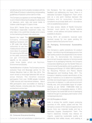 09
and all consumer communication complies with the the Company. For the purpose of seeking
ASCI Code of Conduct in advertising, and prevailing feedback and addressing any issue, there is a
guidelinesonfoodandnutritionclaimsinIndia. dedicated Complaint Engagement Team which
acts as a one point interface between theThe Company is a signatory to the India Pledge, and
Company and its consumers. Consumeris committed to following the pledge for advertising
complaints are promptly dealt with in accordanceon television, print, radio and social media to
with an established procedure.childrenundertheageof12yearsinIndia.
For easy access, details of Nestlé ConsumerSince 2011, Nestlé Group was included in the
Services’ touch points (i.e. Nestlé helplineFTSE4Good responsible investment index, the
number, e-mail address and postal address) areonly index in the world that includes strict criteria
available on all packs.on the marketing of breast milk substitutes.
During 2014, all complaints received wereBeyond the Label: The
resolved except for two cases pending forCompany enhanced
decision before the Consumer Forum.labelling of products with
a QR code that allows (E) Packaging Environmental Sustainability
consumers to use their (PES)
mobile phones to find out
The Company’s quality procedures for product
more about its products.
design, manufacturing and packaging ensure that
On scanning the QR code
high quality products are dispatched to the market
on the Label, consumers
for sale. To demonstrate the Company’s
can get information
commitment towards reduction of environmental
specific to the product
footprint of its packaging materials, the Companyunder three heads, which are Nutrition,
incorporates labelling as per the Nestlé Policy onEnvironmentandSociety.
Environmental Sustainability and its guidelines on
Nestlé Marathon in Kolkata: The Company was the
Packaging and Design, IS 14534:1998 (Guidelines
exclusive Food and Beverage partner for the
for Recycling Plastics) and Plastic Waste
Kolkata Marathon held on 28th Dec 2014. The
(Management and Handling) Rules, 2011. The
event aimed to encourage balanced diet and an
Company’s labelling includes identification of the
active lifestyle. The marathon received
type of material so as to determine recyclability,
participation from over 15,000 people including
anti-litter and recycle logos on products to remind
7,000 national and international athletes. About
consumers to dispose in a safe and environment
650 participants were counselled on leading a
friendly way, and compostable logos for proper
healthy lifestyle, including daily diet, fitness plan
marking as per IS/ISO 17088:2008 titled as
and diet and nutrition tips.
specifications for compostable plastics. In 2014,
the Company has saved 500 tonnes of packaging
material through its packaging optimisation while
increasing production.
(2.2.5) Principles-in-Action
India is among the world’s largest producing
countries of milk, spices, pulses and tea. The
Company is aware of the need and opportunity to
source more raw materials locally and has a
dedicated Supplier Development Team. The
Team’s objectives includes less reliance on
(D) Consumer Grievance Handling
imports, supporting sustainable quality and
Consumer trust and satisfaction is paramount to addressing food safety issues, and creating a
 