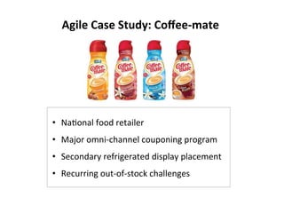 Agile	
  Case	
  Study:	
  Coﬀee-­‐mate	
  
•  NaLonal	
  food	
  retailer	
  
•  Major	
  omni-­‐channel	
  couponing	
  program	
  
•  Secondary	
  refrigerated	
  display	
  placement	
  
•  Recurring	
  out-­‐of-­‐stock	
  challenges	
  
 