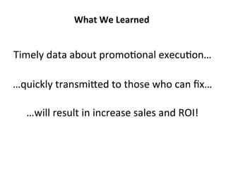 Timely	
  data	
  about	
  promoLonal	
  execuLon…	
  
What	
  We	
  Learned	
  
…quickly	
  transmiged	
  to	
  those	
  who	
  can	
  ﬁx…	
  	
  
…will	
  result	
  in	
  increase	
  sales	
  and	
  ROI!	
  
 