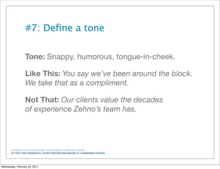 NAZARETH COLLEGE & ZEHNO CROSS MEDIA COMMUNICATIONS
20 TIPS FOR POWERFUL STORY-DRIVEN BRANDING & COMMUNICATIONS
#7: Deﬁne a tone
Tone: Snappy, humorous, tongue-in-cheek.
Like This: You say we’ve been around the block.
We take that as a compliment.
Not That: Our clients value the decades
of experience Zehno’s team has.
Wednesday, February 23, 2011
 