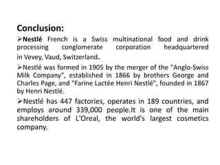 Conclusion:
Nestlé French is a Swiss multinational food and drink
processing conglomerate corporation headquartered
in Vevey, Vaud, Switzerland.
Nestlé was formed in 1905 by the merger of the "Anglo-Swiss
Milk Company", established in 1866 by brothers George and
Charles Page, and "Farine Lactée Henri Nestlé", founded in 1867
by Henri Nestlé.
Nestlé has 447 factories, operates in 189 countries, and
employs around 339,000 people.It is one of the main
shareholders of L'Oreal, the world's largest cosmetics
company.
 