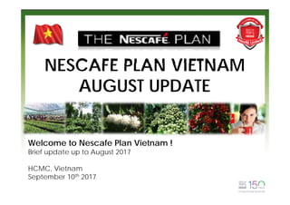 NESCAFE PLAN VIETNAM
AUGUST UPDATE
Welcome to Nescafe Plan Vietnam !
Brief update up to August 2017
HCMC, Vietnam
September 10th 2017
 
