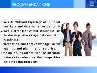 RECOMMENDATIONS 1“ Win All Without Fighting” or to prioritize markets and determine competitor focus. 2 “Avoid Strength/ Attack Weakness” or  to develop attacks against competitor’s weakness.  3“Deception and Foreknowledge” or war  gaming and planning for surprise.   4 “Shape Your Competition” or integrate best attacks to unbalance the competition, to  throw competitors off.   