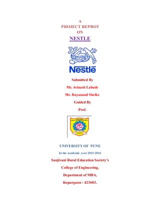 A
PROJECT REPROT
ON
NESTLE
Submitted By
Mr. Avinash Labade
Mr. Dayanand Shelke
Guided By
Prof.
UNIVERSITY OF PUNE
In the academic year 2015-2016
Sanjivani Rural Education Society’s
College of Engineering,
Department of MBA,
Kopargaon - 423603.
 