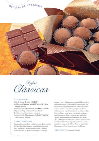 De

lícias de

chocolate

Trufas

Classicas
t Ingredientes

1 lata de Creme de Leite Nestlé®
4 tabletes de Chocolate Nestlé® CLASSIC Meio
Amargo, picados
1 xícara (chá) de Chocolate em Pó Dois Frades®
100g de manteiga em temperatura ambiente
2 colheres (sopa) de conhaque ou whisky
1 xícara (chá) de Chocolate em Pó Dois Frades®
(para envolver as trufas)
t Modo de preparo

Aqueça o Creme de Leite em banho-maria. Junte metade
do Chocolate Meio Amargo, mexendo até obter uma
pasta homogênea. Retire do banho-maria e misture
o Chocolate em Pó. Junte a manteiga e o conhaque,

misture e leve à geladeira por cerca de 24 horas. Faça
bolinhas e reserve. Derreta o Chocolate restante em
banho-maria e faça a temperagem: retire-o do banhomaria e continue mexendo, na própria vasilha ou
utilizando uma superfície de mármore, até que esteja
frio (verifique a temperatura encostando um pouco
de Chocolate no lábio: a sensação deve ser de frio.
Se tiver um termômetro a temperatura deve ser de
28°C). Mergulhe as trufas uma a uma. Escorra-as sobre
um tabuleiro forrado com papel de alumínio, e leve
à geladeira por cerca de 1 hora. Passe no restante do
Chocolate em Pó e conserve-as em local fresco.
t Rendimento: cerca de 50 trufas

 