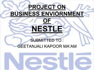 PROJECT ONBUSINESS ENVIORNMENT OF NESTLE SUBMITTED TO : GEETANJALI KAPOOR MA’AM 
