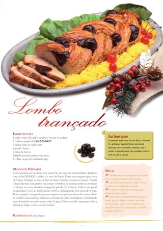 Lombo
Ingredientes

trançado

Faz bem saber

1 quilo e meio de lombo de porco em um só pedaço
2 colheres (sopa) de Gril MAGGI®
1 xícara (chá) de vinho tinto
suco de 1 limão
6 fatias de bacon
100g de ameixas pretas sem caroço
1 colher (sopa) de farinha de trigo

A ameixa é uma fruta rica em fibras, vitamina
C e potássio. Quando fresca, apresenta
diversas cores: vermelha, amarela, roxa e
verde. Já quando secas, são vendidas inteiras
com ou sem o caroço.

Modo de Preparo
Corte o lombo em três tiras, sem separá-las em uma das extremidades. Tempere
com o Gril MAGGI, o vinho e o suco de limão. Deixe nos temperos por cerca
de 1 hora. Coloque as tiras de bacon sobre o lombo e comece a trançar. Prenda
o final das tiras com palitos ou costure. Distribua as ameixas entre as aberturas
e coloque em uma assadeira retangular grande (26 x 38cm). Cubra com papel
de alumínio e leve ao forno médio (180ºC), preaquecido, por cerca de 1 hora.
Retire o papel e vá regando com os temperos até que fique dourado e macio. Retire o lombo da assadeira e adicione o restante do caldo do tempero e a farinha de
trigo dissolvida em meia xícara (chá) de água. Deixe o molho engrossar sobre a
chama do fogão e sirva-o com o lombo.

Rendimento: 12 porções
9

Dicas
O lombo deve ser comprido e não muito
largo para fazer uma trança bonita.
Este modo de preparar o lombo deixa
a carne mais temperada e macia.
Se quiser, substitua as ameixas por
damascos turcos secos.
Sirva como acompanhamento batata
sauté, que é a batata cozida e passada
em manteiga, salsa e sal. Se quiser dar
um sabor especial à preparação, polvilhe
Fondor MAGGI®.

 
