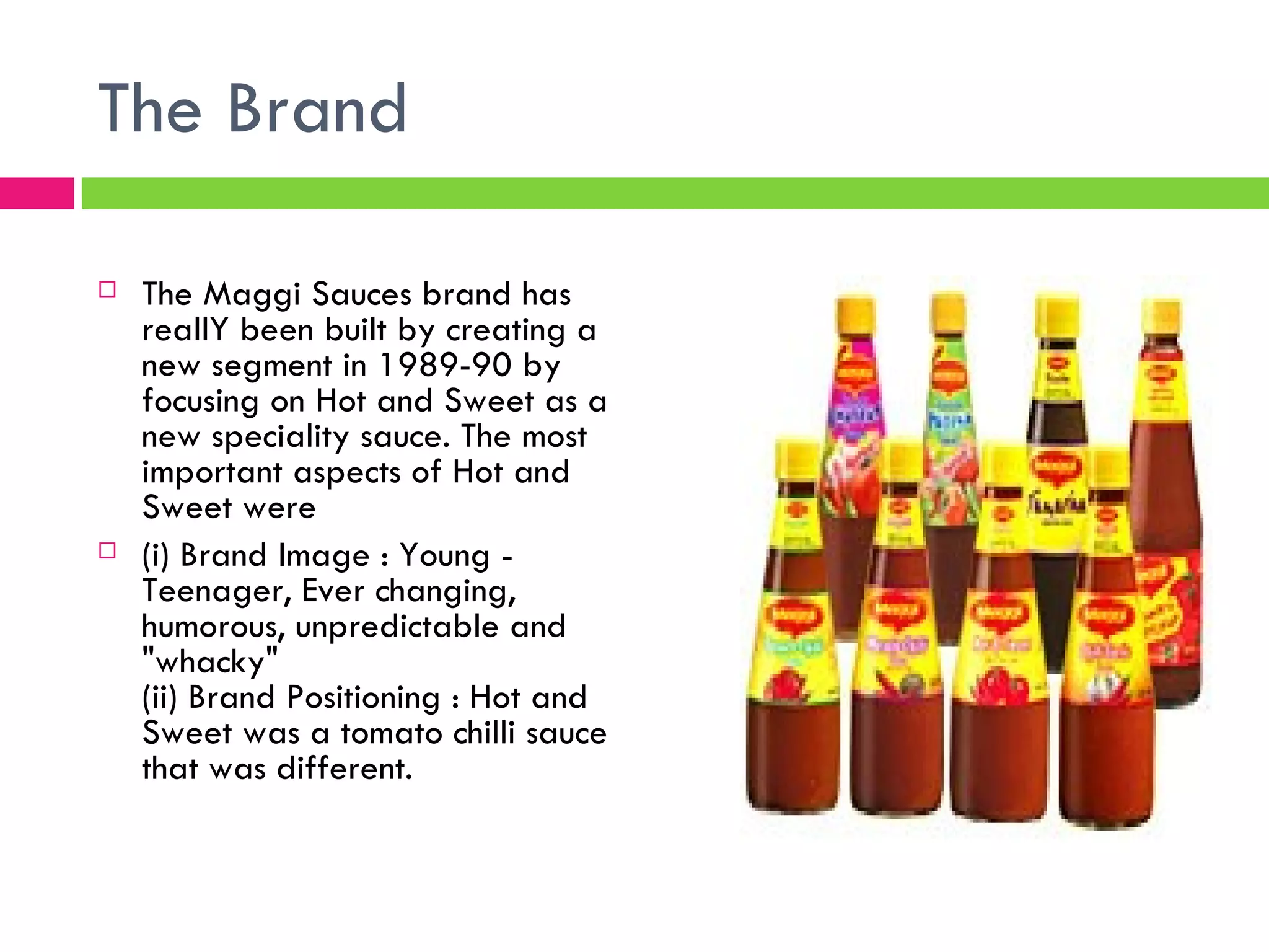 The Brand The Maggi Sauces brand has reallY been built by creating a new segment in 1989-90 by focusing on Hot and Sweet as a new speciality sauce. The most important aspects of Hot and Sweet were (i) Brand Image : Young - Teenager, Ever changing, humorous, unpredictable and "whacky" (ii) Brand Positioning : Hot and Sweet was a tomato chilli sauce that was different. 
