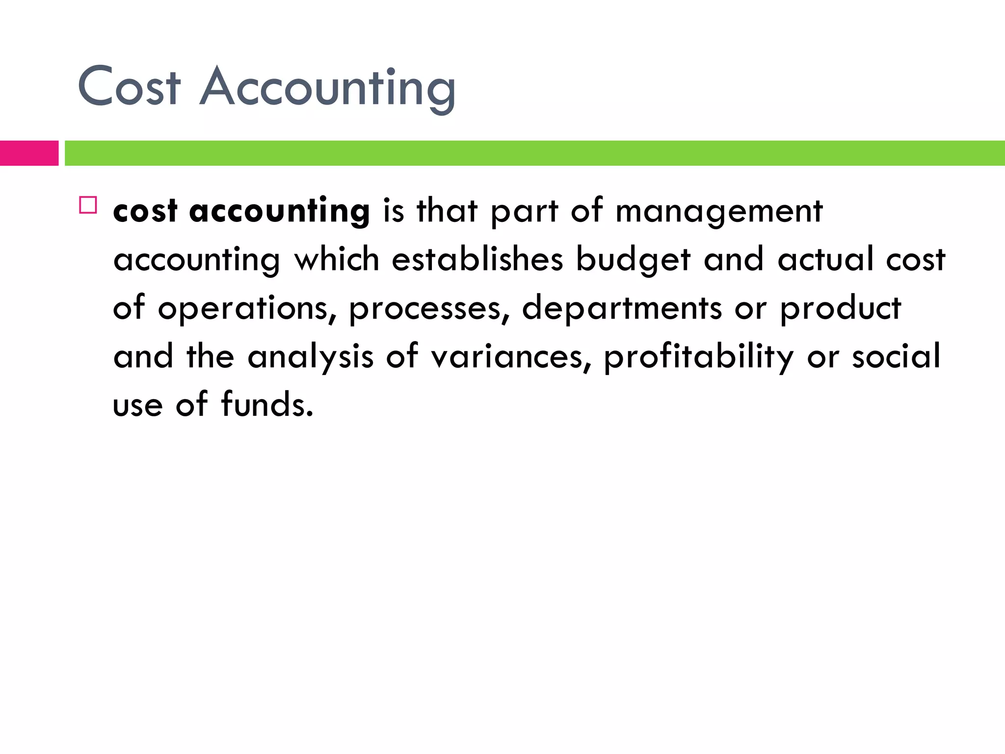 Cost Accounting cost accounting  is that part of management accounting which establishes budget and actual cost of operations, processes, departments or product and the analysis of variances, profitability or social use of funds.  