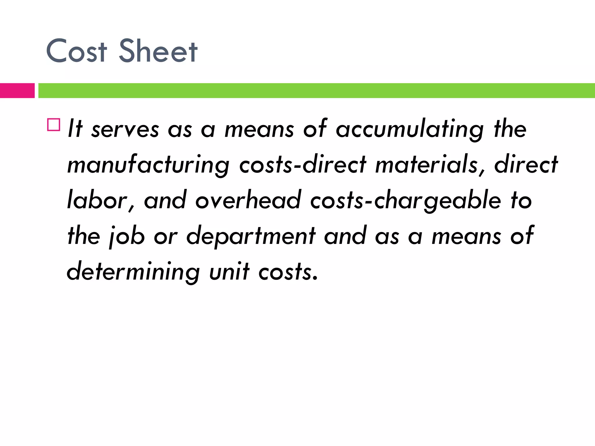 Cost Sheet It serves as a means of accumulating the manufacturing costs-direct materials, direct labor, and overhead costs-chargeable to the job or department and as a means of determining unit costs.  