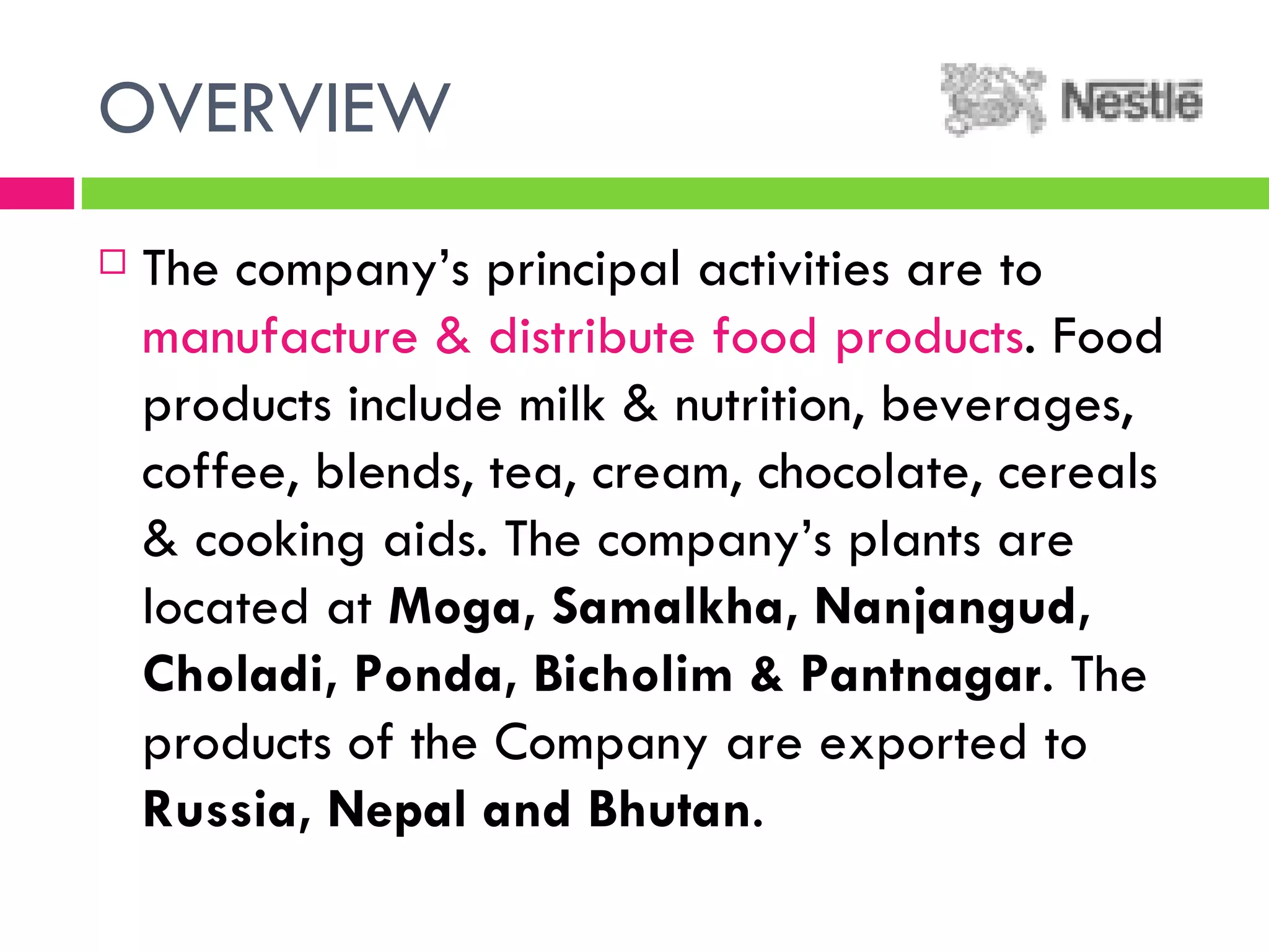 OVERVIEW The company’s principal activities are to  manufacture & distribute food products . Food products include milk & nutrition, beverages, coffee, blends, tea, cream, chocolate, cereals & cooking aids. The company’s plants are located at  Moga, Samalkha, Nanjangud, Choladi, Ponda, Bicholim & Pantnagar . The products of the Company are exported to  Russia, Nepal and Bhutan . 