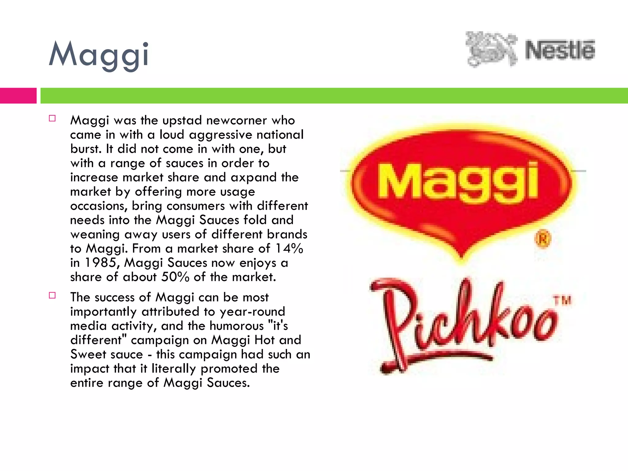Maggi Maggi was the upstad newcorner who came in with a loud aggressive national burst. It did not come in with one, but with a range of sauces in order to increase market share and axpand the market by offering more usage occasions, bring consumers with different needs into the Maggi Sauces fold and weaning away users of different brands to Maggi. From a market share of 14% in 1985, Maggi Sauces now enjoys a share of about 50% of the market. The success of Maggi can be most importantly attributed to year-round media activity, and the humorous "it's different" campaign on Maggi Hot and Sweet sauce - this campaign had such an impact that it literally promoted the entire range of Maggi Sauces. 