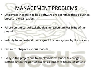 MANAGEMENT PROBLEMS
• Employees thought it to be a software project rather than a business
  process re-organization.

• Failure on the part of stakeholders to realize the feasibility of the
  project.

• Inability to understand the usage of the new system by the workers.

• Failure to integrate various modules.

• Delay in the project due to employees’ resistance to change -
  inefficiency on the part of project co-leader to handle situations.
 