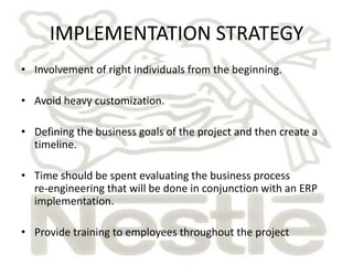 IMPLEMENTATION STRATEGY
• Involvement of right individuals from the beginning.

• Avoid heavy customization.

• Defining the business goals of the project and then create a
  timeline.

• Time should be spent evaluating the business process
  re-engineering that will be done in conjunction with an ERP
  implementation.

• Provide training to employees throughout the project
 