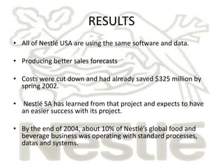 RESULTS
• All of Nestlé USA are using the same software and data.

• Producing better sales forecasts

• Costs were cut down and had already saved $325 million by
  spring 2002.

• Nestlé SA has learned from that project and expects to have
  an easier success with its project.

• By the end of 2004, about 10% of Nestlé’s global food and
  beverage business was operating with standard processes,
  datas and systems.
 