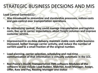 STRATEGIC BUSINESS DECSIONS AND MIS
Load Control Center(LCC):-
• Was introduced to streamline and standardize processes, reduce costs
   and gain control over transportation operations

• By centralizing control, they could manage transportation and logistics
  costs, live up to carrier expectations about freight volumes and improve
  customer service.

• Improvement in on-time delivery, maintain stable costs while business
  increased, better manage carrier activity, and reduce the number of
  carriers used to a small fraction of the original number.

• Load planning, carrier selection, scheduling and real-time
  communication of that information is virtually automatic in the LCC.

• Red Prairie's DLx[R] Transportation TMS software-Modules of the
  software in use include Load Builder, Matcher, Asset Manager, Assign,
  Offer, Rate and Pay, Routing Manager and Status
 