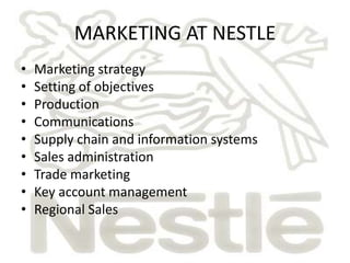 MARKETING AT NESTLE
•   Marketing strategy
•   Setting of objectives
•   Production
•   Communications
•   Supply chain and information systems
•   Sales administration
•   Trade marketing
•   Key account management
•   Regional Sales
 