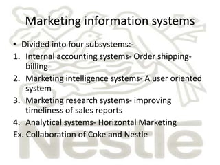 Marketing information systems
• Divided into four subsystems:-
1. Internal accounting systems- Order shipping-
    billing
2. Marketing intelligence systems- A user oriented
    system
3. Marketing research systems- improving
    timeliness of sales reports
4. Analytical systems- Horizontal Marketing
Ex. Collaboration of Coke and Nestle
 