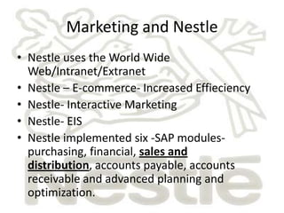Marketing and Nestle
• Nestle uses the World Wide
  Web/Intranet/Extranet
• Nestle – E-commerce- Increased Effieciency
• Nestle- Interactive Marketing
• Nestle- EIS
• Nestle implemented six -SAP modules-
  purchasing, financial, sales and
  distribution, accounts payable, accounts
  receivable and advanced planning and
  optimization.
 