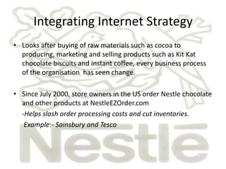 Integrating Internet Strategy
• Looks after buying of raw materials such as cocoa to
  producing, marketing and selling products such as Kit Kat
  chocolate biscuits and instant coffee, every business process
  of the organisation has seen change.

• Since July 2000, store owners in the US order Nestle chocolate
  and other products at NestleEZOrder.com
  -Helps slash order processing costs and cut inventories.
   Example:- Sainsbury and Tesco
 