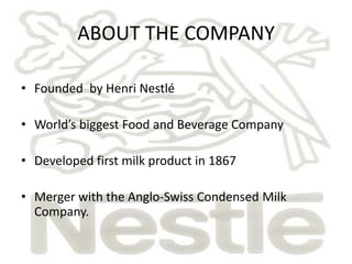 ABOUT THE COMPANY

• Founded by Henri Nestlé

• World’s biggest Food and Beverage Company

• Developed first milk product in 1867

• Merger with the Anglo-Swiss Condensed Milk
  Company.
 