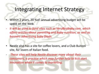 Integrating Internet Strategy
• Within 2 years, 20 %of annual advertising budget will be
  spent on the Web.
- It will be used to fund sites such as VeryBestbaby.com, which
  offers articles about parenting and baby nutrition, as well as
  banners advertising baby foods.

• Nestle also has a site for coffee lovers, and a Club Buitoni
  site, for lovers of Italian food.
- These sites will help Nestle discover more about their
  consumers, a practice which may further help to kick start
  innovation when it comes to marketing.
 