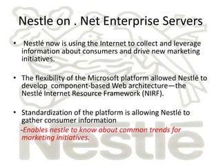 Nestle on . Net Enterprise Servers
• Nestlé now is using the Internet to collect and leverage
  information about consumers and drive new marketing
  initiatives.

• The flexibility of the Microsoft platform allowed Nestlé to
  develop component-based Web architecture—the
  Nestlé Internet Resource Framework (NIRF).

• Standardization of the platform is allowing Nestlé to
  gather consumer information
  -Enables nestle to know about common trends for
  marketing initiatives.
 