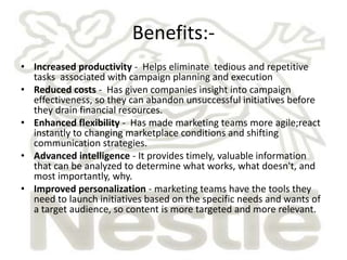 Benefits:-
• Increased productivity - Helps eliminate tedious and repetitive
  tasks associated with campaign planning and execution
• Reduced costs - Has given companies insight into campaign
  effectiveness, so they can abandon unsuccessful initiatives before
  they drain financial resources.
• Enhanced flexibility - Has made marketing teams more agile;react
  instantly to changing marketplace conditions and shifting
  communication strategies.
• Advanced intelligence - It provides timely, valuable information
  that can be analyzed to determine what works, what doesn't, and
  most importantly, why.
• Improved personalization - marketing teams have the tools they
  need to launch initiatives based on the specific needs and wants of
  a target audience, so content is more targeted and more relevant.
 