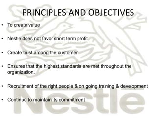PRINCIPLES AND OBJECTIVES
• To create value

• Nestle does not favor short term profit

• Create trust among the customer

• Ensures that the highest standards are met throughout the
  organization.

• Recruitment of the right people & on going training & development

• Continue to maintain its commitment
 