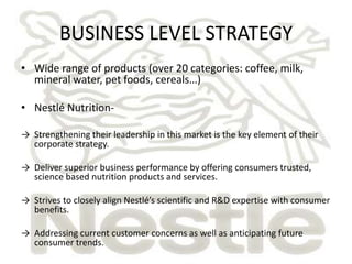 BUSINESS LEVEL STRATEGY
• Wide range of products (over 20 categories: coffee, milk,
  mineral water, pet foods, cereals…)

• Nestlé Nutrition-

→ Strengthening their leadership in this market is the key element of their
  corporate strategy.

→ Deliver superior business performance by offering consumers trusted,
  science based nutrition products and services.

→ Strives to closely align Nestlé’s scientific and R&D expertise with consumer
  benefits.

→ Addressing current customer concerns as well as anticipating future
  consumer trends.
 