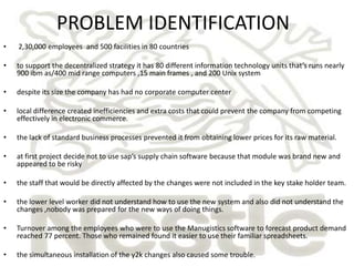 PROBLEM IDENTIFICATION
•   2,30,000 employees and 500 facilities in 80 countries

•   to support the decentralized strategy it has 80 different information technology units that’s runs nearly
    900 ibm as/400 mid range computers ,15 main frames , and 200 Unix system

•   despite its size the company has had no corporate computer center

•   local difference created inefficiencies and extra costs that could prevent the company from competing
    effectively in electronic commerce.

•   the lack of standard business processes prevented it from obtaining lower prices for its raw material.

•   at first project decide not to use sap’s supply chain software because that module was brand new and
    appeared to be risky

•   the staff that would be directly affected by the changes were not included in the key stake holder team.

•   the lower level worker did not understand how to use the new system and also did not understand the
    changes ,nobody was prepared for the new ways of doing things.

•   Turnover among the employees who were to use the Manugistics software to forecast product demand
    reached 77 percent. Those who remained found it easier to use their familiar spreadsheets.

•   the simultaneous installation of the y2k changes also caused some trouble.
 