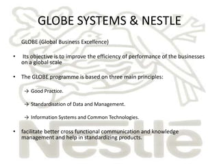 GLOBE SYSTEMS & NESTLE
    GLOBE (Global Business Excellence)

•   Its objective is to improve the efficiency of performance of the businesses
    on a global scale

• The GLOBE programme is based on three main principles:

     → Good Practice.

     → Standardisation of Data and Management.

     → Information Systems and Common Technologies.

• facilitate better cross functional communication and knowledge
  management and help in standardizing products.
 