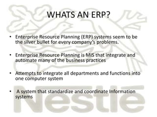 WHATS AN ERP?

• Enterprise Resource Planning (ERP) systems seem to be
  the silver bullet for every company’s problems.

• Enterprise Resource Planning is MIS that integrate and
  automate many of the business practices

• Attempts to integrate all departments and functions into
  one computer system

• A system that standardize and coordinate Information
  systems
 