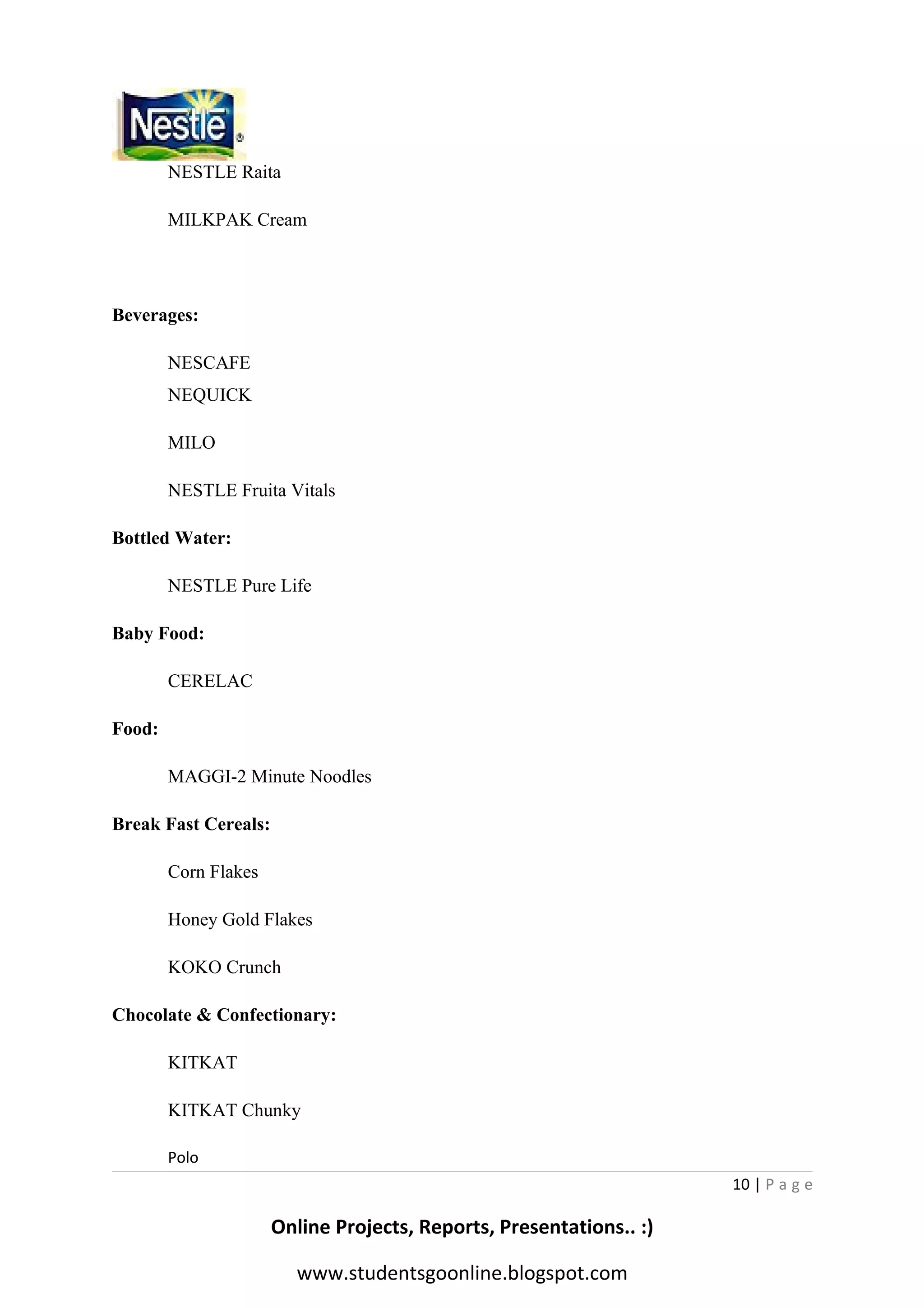 NESTLE Raita
MILKPAK Cream

Beverages:
NESCAFE
NEQUICK
MILO
NESTLE Fruita Vitals
Bottled Water:
NESTLE Pure Life
Baby Food:
CERELAC
Food:
MAGGI-2 Minute Noodles
Break Fast Cereals:
Corn Flakes
Honey Gold Flakes
KOKO Crunch
Chocolate & Confectionary:
KITKAT
KITKAT Chunky
Polo
10 | P a g e

Online Projects, Reports, Presentations.. :)
www.studentsgoonline.blogspot.com

 