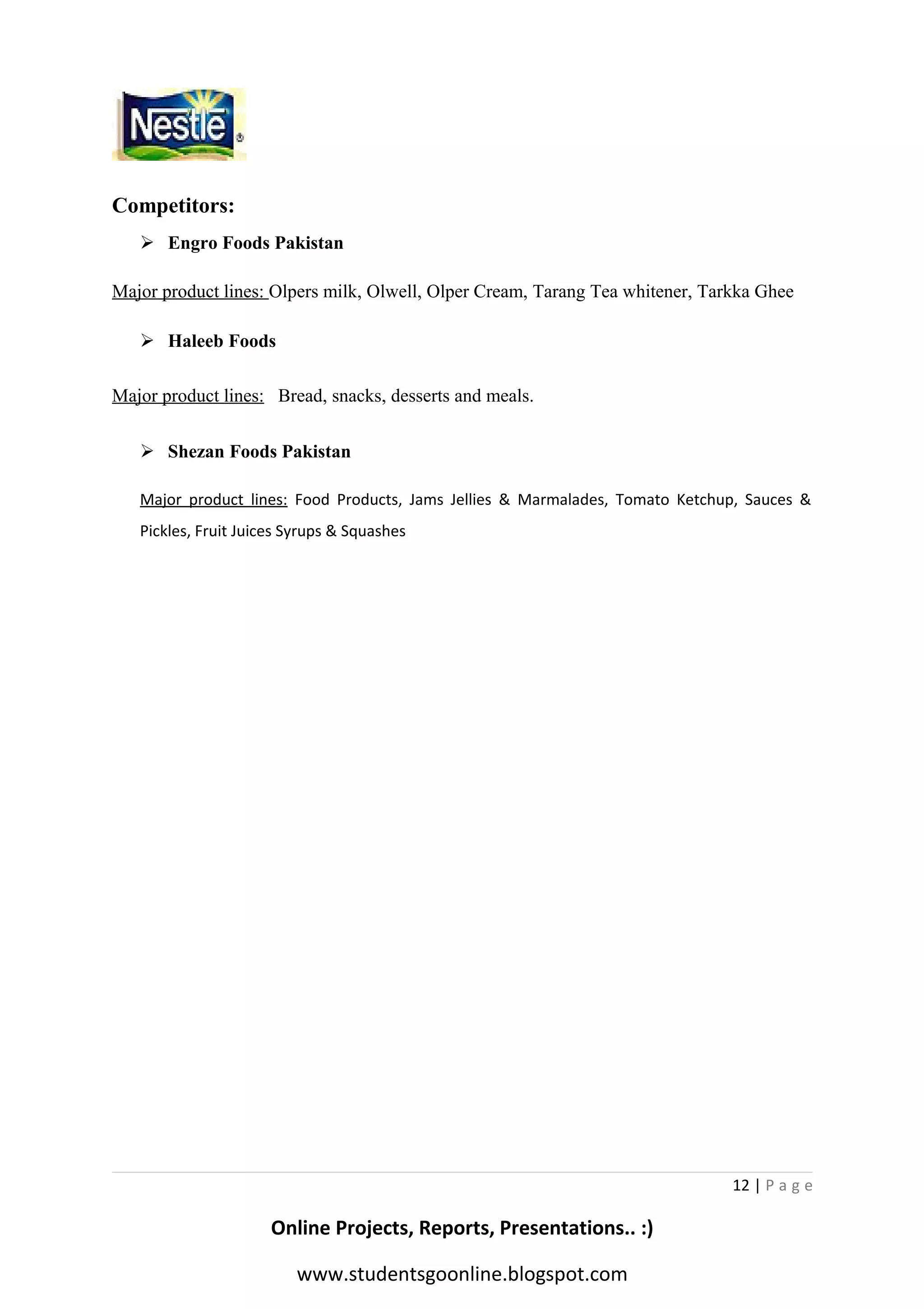 Competitors:
 Engro Foods Pakistan
Major product lines: Olpers milk, Olwell, Olper Cream, Tarang Tea whitener, Tarkka Ghee
 Haleeb Foods
Major product lines: Bread, snacks, desserts and meals.
 Shezan Foods Pakistan
Major product lines: Food Products, Jams Jellies & Marmalades, Tomato Ketchup, Sauces &
Pickles, Fruit Juices Syrups & Squashes

12 | P a g e

Online Projects, Reports, Presentations.. :)
www.studentsgoonline.blogspot.com

 