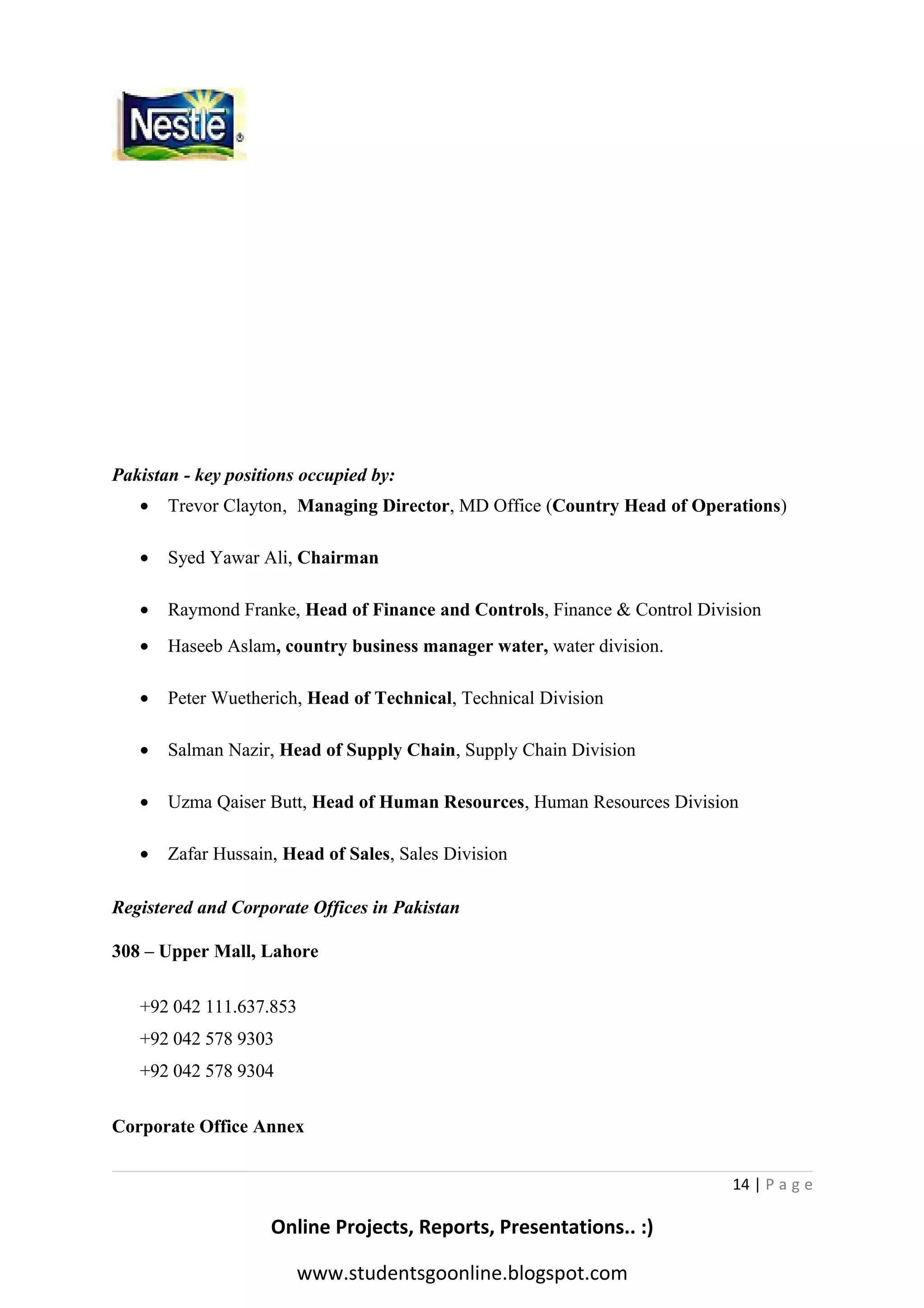 Pakistan - key positions occupied by:
•

Trevor Clayton, Managing Director, MD Office (Country Head of Operations)

•

Syed Yawar Ali, Chairman

•

Raymond Franke, Head of Finance and Controls, Finance & Control Division

•

Haseeb Aslam, country business manager water, water division.

•

Peter Wuetherich, Head of Technical, Technical Division

•

Salman Nazir, Head of Supply Chain, Supply Chain Division

•

Uzma Qaiser Butt, Head of Human Resources, Human Resources Division

•

Zafar Hussain, Head of Sales, Sales Division

Registered and Corporate Offices in Pakistan
308 – Upper Mall, Lahore
+92 042 111.637.853
+92 042 578 9303
+92 042 578 9304
Corporate Office Annex
14 | P a g e

Online Projects, Reports, Presentations.. :)
www.studentsgoonline.blogspot.com

 