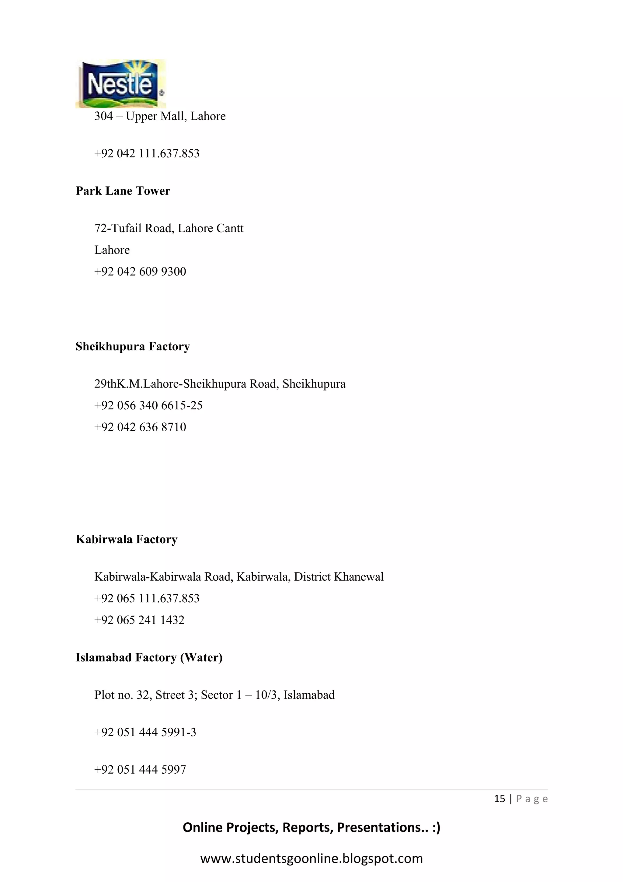304 – Upper Mall, Lahore
+92 042 111.637.853
Park Lane Tower
72-Tufail Road, Lahore Cantt
Lahore
+92 042 609 9300

Sheikhupura Factory
29thK.M.Lahore-Sheikhupura Road, Sheikhupura
+92 056 340 6615-25
+92 042 636 8710

Kabirwala Factory
Kabirwala-Kabirwala Road, Kabirwala, District Khanewal
+92 065 111.637.853
+92 065 241 1432
Islamabad Factory (Water)
Plot no. 32, Street 3; Sector 1 – 10/3, Islamabad
+92 051 444 5991-3
+92 051 444 5997
15 | P a g e

Online Projects, Reports, Presentations.. :)
www.studentsgoonline.blogspot.com

 