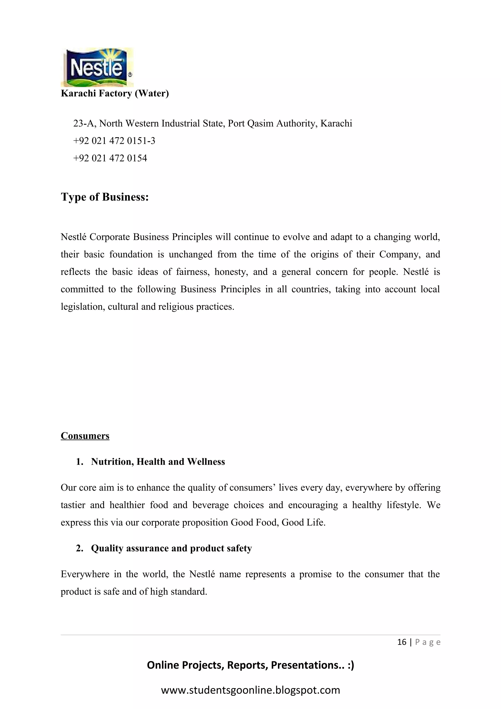Karachi Factory (Water)
23-A, North Western Industrial State, Port Qasim Authority, Karachi
+92 021 472 0151-3
+92 021 472 0154

Type of Business:
Nestlé Corporate Business Principles will continue to evolve and adapt to a changing world,
their basic foundation is unchanged from the time of the origins of their Company, and
reflects the basic ideas of fairness, honesty, and a general concern for people. Nestlé is
committed to the following Business Principles in all countries, taking into account local
legislation, cultural and religious practices.

Consumers
1. Nutrition, Health and Wellness
Our core aim is to enhance the quality of consumers’ lives every day, everywhere by offering
tastier and healthier food and beverage choices and encouraging a healthy lifestyle. We
express this via our corporate proposition Good Food, Good Life.
2. Quality assurance and product safety
Everywhere in the world, the Nestlé name represents a promise to the consumer that the
product is safe and of high standard.

16 | P a g e

Online Projects, Reports, Presentations.. :)
www.studentsgoonline.blogspot.com

 