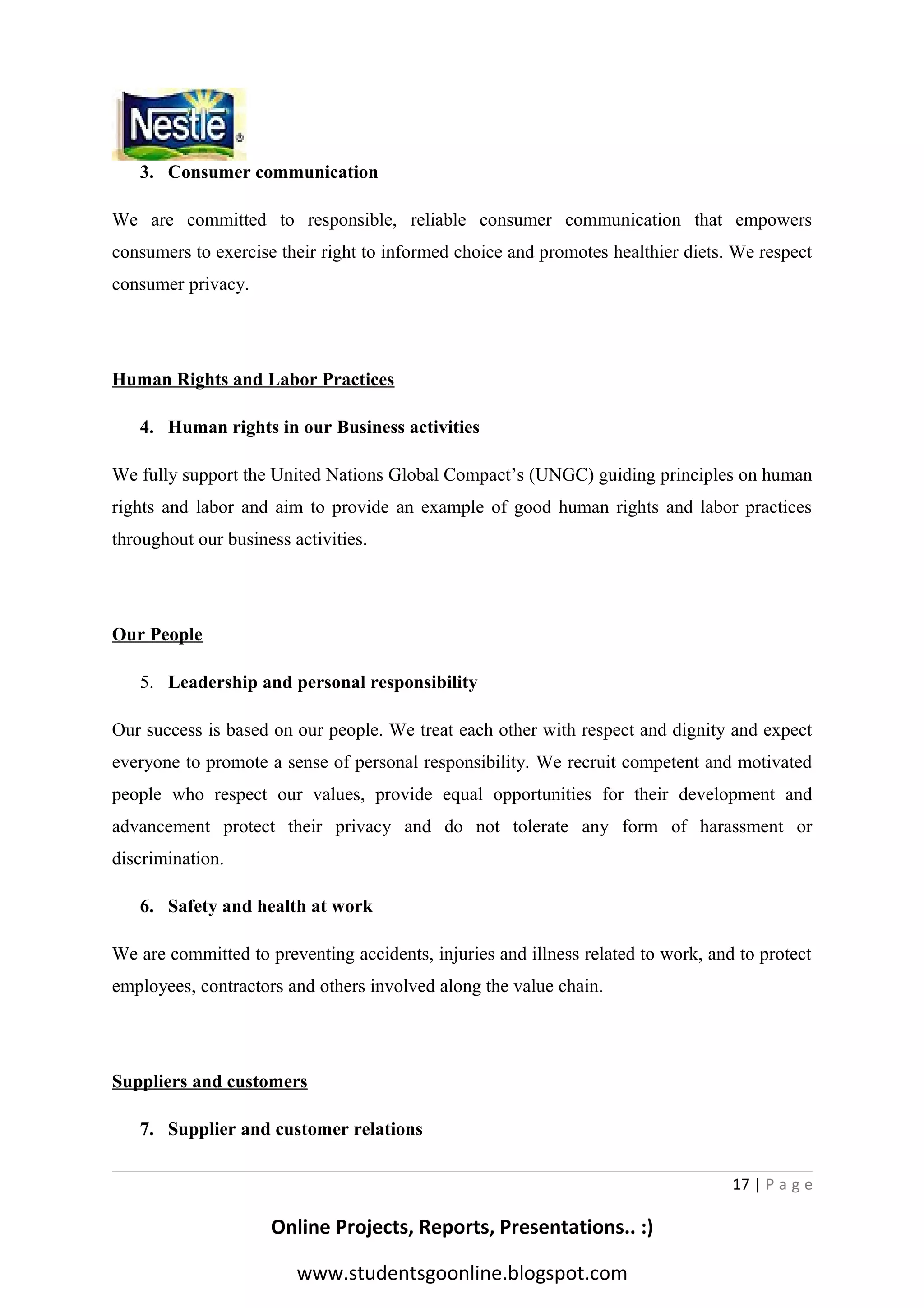 3. Consumer communication
We are committed to responsible, reliable consumer communication that empowers
consumers to exercise their right to informed choice and promotes healthier diets. We respect
consumer privacy.

Human Rights and Labor Practices
4. Human rights in our Business activities
We fully support the United Nations Global Compact’s (UNGC) guiding principles on human
rights and labor and aim to provide an example of good human rights and labor practices
throughout our business activities.

Our People
5. Leadership and personal responsibility
Our success is based on our people. We treat each other with respect and dignity and expect
everyone to promote a sense of personal responsibility. We recruit competent and motivated
people who respect our values, provide equal opportunities for their development and
advancement protect their privacy and do not tolerate any form of harassment or
discrimination.
6. Safety and health at work
We are committed to preventing accidents, injuries and illness related to work, and to protect
employees, contractors and others involved along the value chain.

Suppliers and customers
7. Supplier and customer relations
17 | P a g e

Online Projects, Reports, Presentations.. :)
www.studentsgoonline.blogspot.com

 