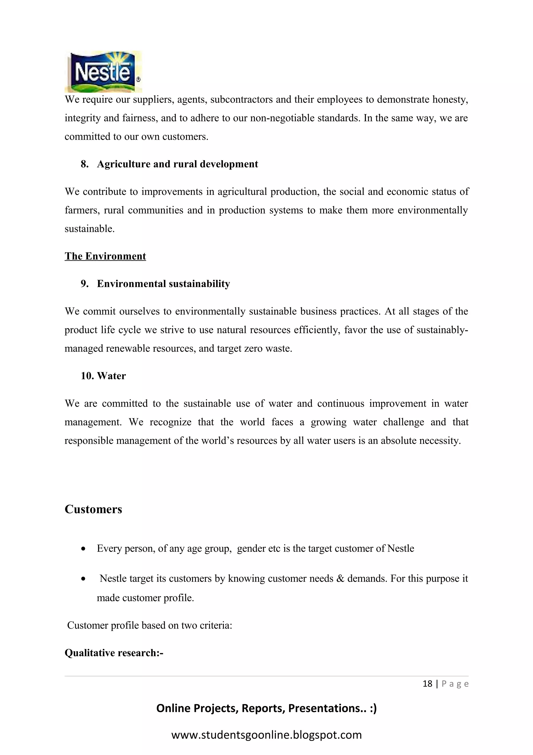 We require our suppliers, agents, subcontractors and their employees to demonstrate honesty,
integrity and fairness, and to adhere to our non-negotiable standards. In the same way, we are
committed to our own customers.
8. Agriculture and rural development
We contribute to improvements in agricultural production, the social and economic status of
farmers, rural communities and in production systems to make them more environmentally
sustainable.
The Environment
9. Environmental sustainability
We commit ourselves to environmentally sustainable business practices. At all stages of the
product life cycle we strive to use natural resources efficiently, favor the use of sustainablymanaged renewable resources, and target zero waste.
10. Water
We are committed to the sustainable use of water and continuous improvement in water
management. We recognize that the world faces a growing water challenge and that
responsible management of the world’s resources by all water users is an absolute necessity.

Customers
•

Every person, of any age group, gender etc is the target customer of Nestle

•

Nestle target its customers by knowing customer needs & demands. For this purpose it
made customer profile.

Customer profile based on two criteria:
Qualitative research:18 | P a g e

Online Projects, Reports, Presentations.. :)
www.studentsgoonline.blogspot.com

 