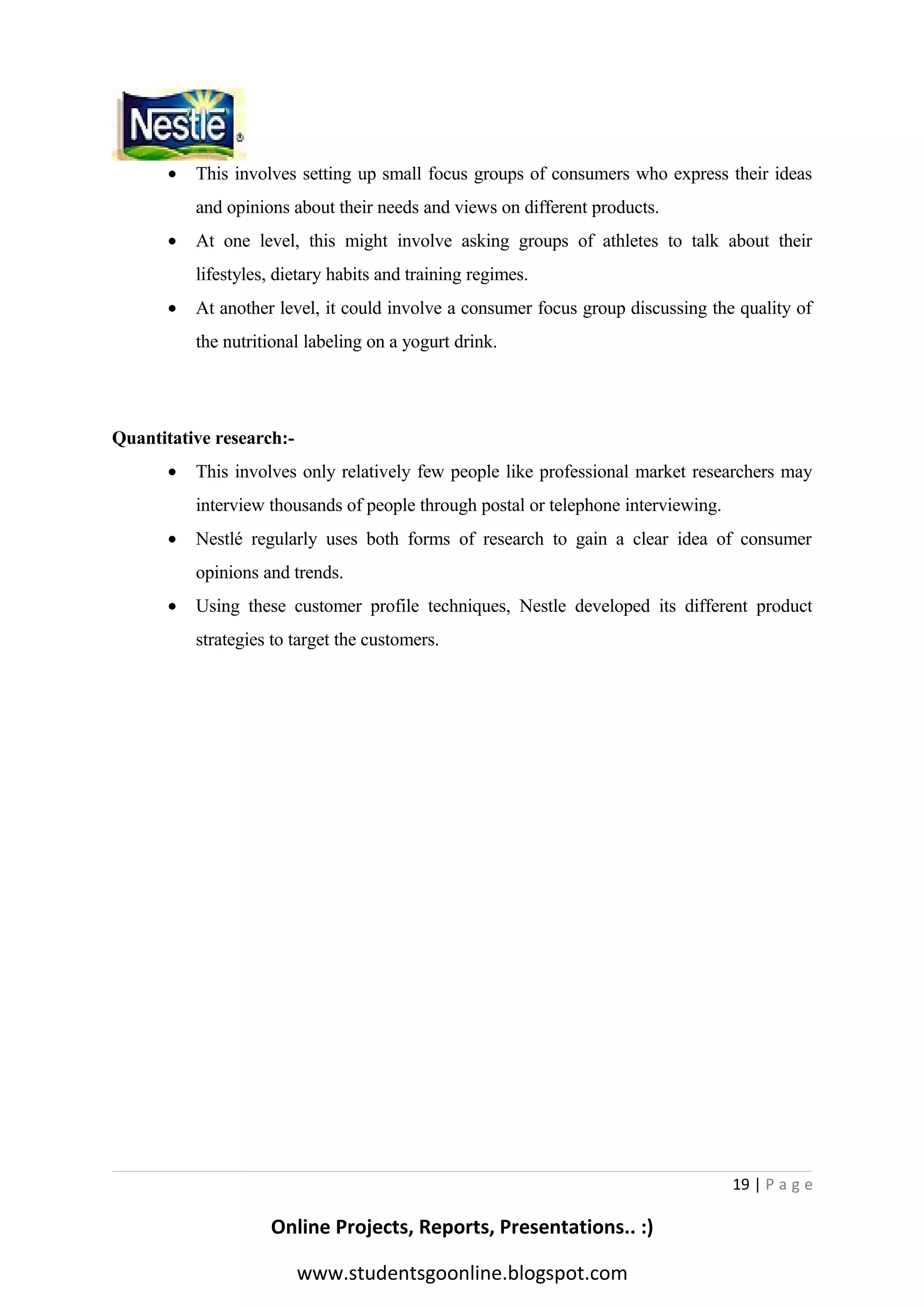 •

This involves setting up small focus groups of consumers who express their ideas
and opinions about their needs and views on different products.

•

At one level, this might involve asking groups of athletes to talk about their
lifestyles, dietary habits and training regimes.

•

At another level, it could involve a consumer focus group discussing the quality of
the nutritional labeling on a yogurt drink.

Quantitative research:•

This involves only relatively few people like professional market researchers may
interview thousands of people through postal or telephone interviewing.

•

Nestlé regularly uses both forms of research to gain a clear idea of consumer
opinions and trends.

•

Using these customer profile techniques, Nestle developed its different product
strategies to target the customers.

19 | P a g e

Online Projects, Reports, Presentations.. :)
www.studentsgoonline.blogspot.com

 