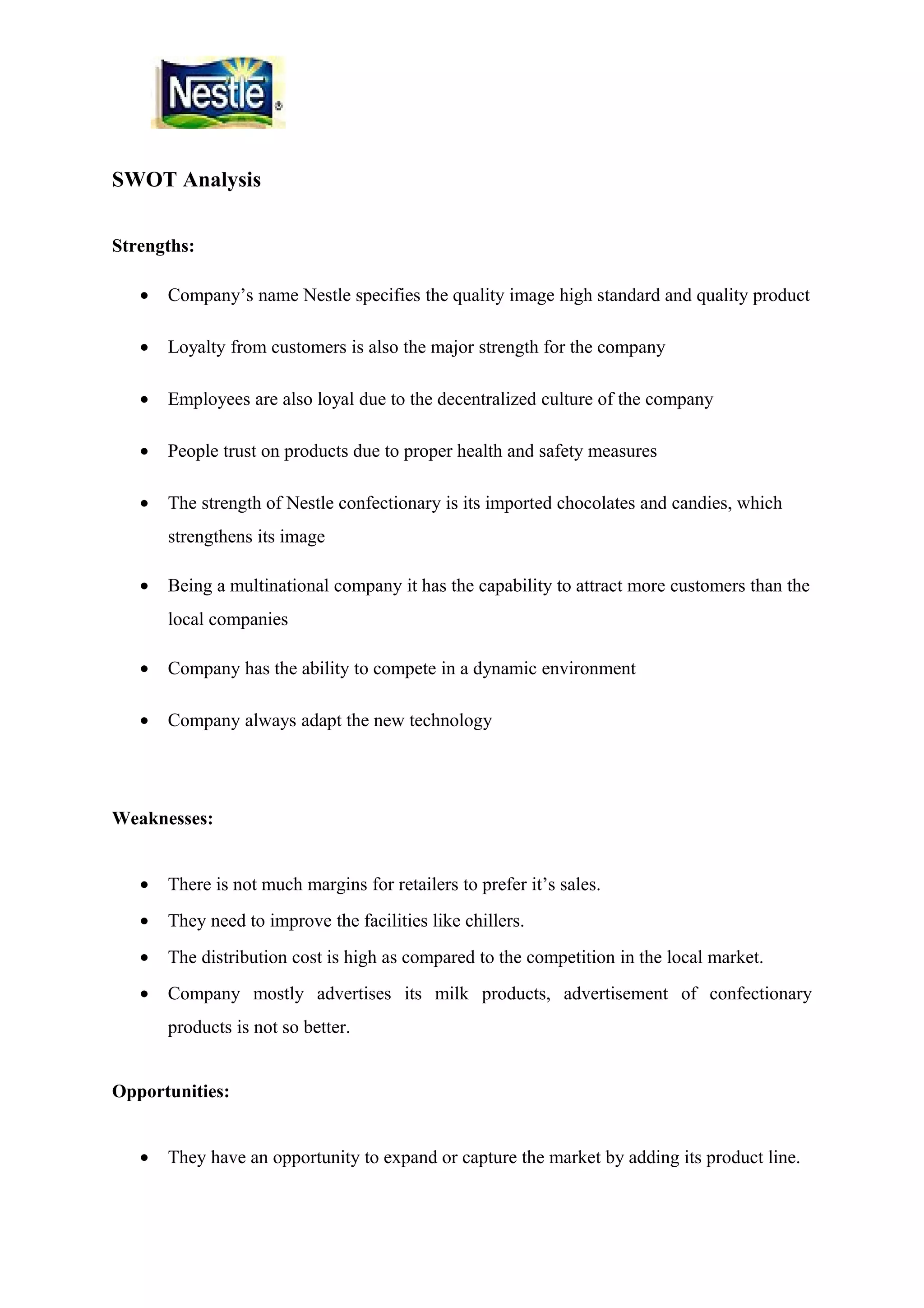 SWOT Analysis
Strengths:
•

Company’s name Nestle specifies the quality image high standard and quality product

•

Loyalty from customers is also the major strength for the company

•

Employees are also loyal due to the decentralized culture of the company

•

People trust on products due to proper health and safety measures

•

The strength of Nestle confectionary is its imported chocolates and candies, which
strengthens its image

•

Being a multinational company it has the capability to attract more customers than the
local companies

•

Company has the ability to compete in a dynamic environment

•

Company always adapt the new technology

Weaknesses:
•

There is not much margins for retailers to prefer it’s sales.

•

They need to improve the facilities like chillers.

•

The distribution cost is high as compared to the competition in the local market.

•

Company mostly advertises its milk products, advertisement of confectionary
products is not so better.

Opportunities:
•

They have an opportunity to expand or capture the market by adding its product line.

 