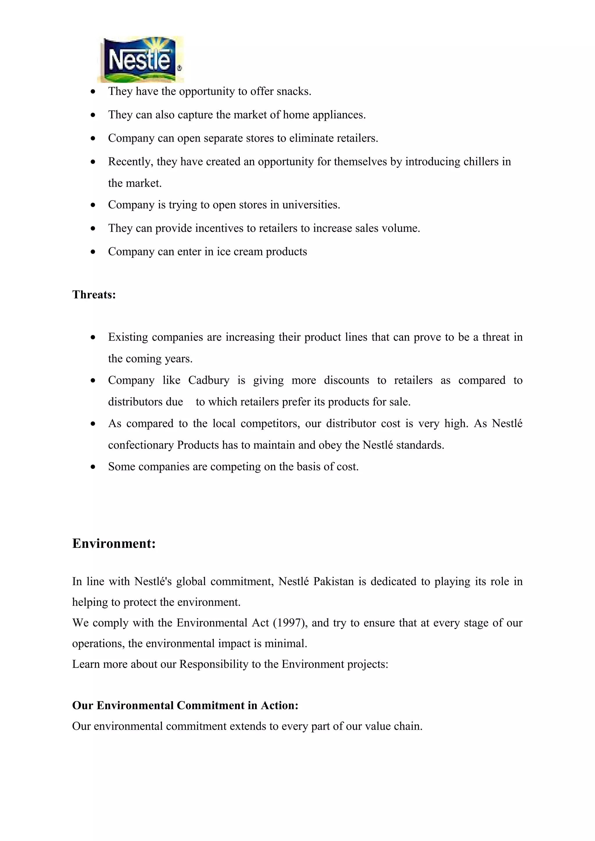 •

They have the opportunity to offer snacks.

•

They can also capture the market of home appliances.

•

Company can open separate stores to eliminate retailers.

•

Recently, they have created an opportunity for themselves by introducing chillers in
the market.

•

Company is trying to open stores in universities.

•

They can provide incentives to retailers to increase sales volume.

•

Company can enter in ice cream products

Threats:
•

Existing companies are increasing their product lines that can prove to be a threat in
the coming years.

•

Company like Cadbury is giving more discounts to retailers as compared to
distributors due

•

to which retailers prefer its products for sale.

As compared to the local competitors, our distributor cost is very high. As Nestlé
confectionary Products has to maintain and obey the Nestlé standards.

•

Some companies are competing on the basis of cost.

Environment:
In line with Nestlé's global commitment, Nestlé Pakistan is dedicated to playing its role in
helping to protect the environment.
We comply with the Environmental Act (1997), and try to ensure that at every stage of our
operations, the environmental impact is minimal.
Learn more about our Responsibility to the Environment projects:
Our Environmental Commitment in Action:
Our environmental commitment extends to every part of our value chain.

 