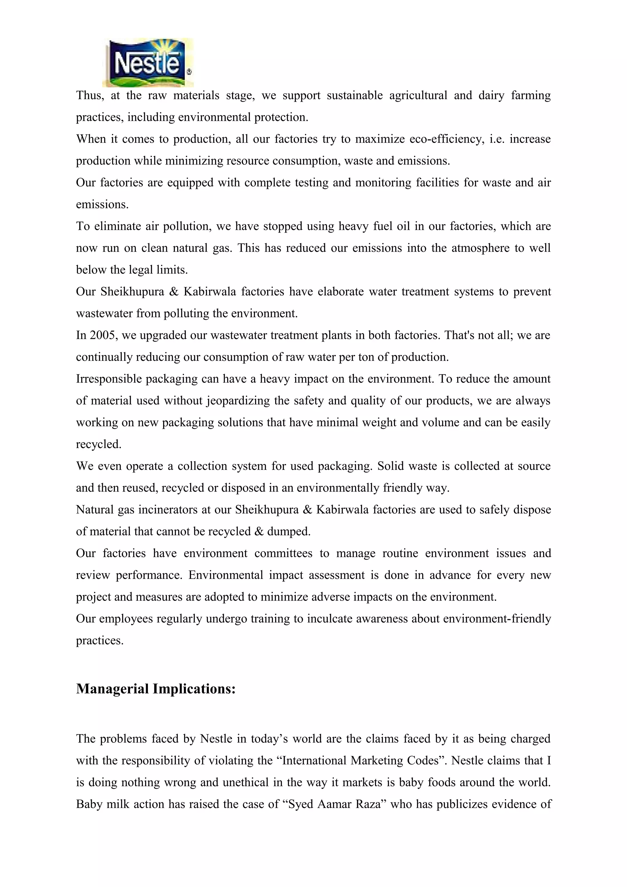 Thus, at the raw materials stage, we support sustainable agricultural and dairy farming
practices, including environmental protection.
When it comes to production, all our factories try to maximize eco-efficiency, i.e. increase
production while minimizing resource consumption, waste and emissions.
Our factories are equipped with complete testing and monitoring facilities for waste and air
emissions.
To eliminate air pollution, we have stopped using heavy fuel oil in our factories, which are
now run on clean natural gas. This has reduced our emissions into the atmosphere to well
below the legal limits.
Our Sheikhupura & Kabirwala factories have elaborate water treatment systems to prevent
wastewater from polluting the environment.
In 2005, we upgraded our wastewater treatment plants in both factories. That's not all; we are
continually reducing our consumption of raw water per ton of production.
Irresponsible packaging can have a heavy impact on the environment. To reduce the amount
of material used without jeopardizing the safety and quality of our products, we are always
working on new packaging solutions that have minimal weight and volume and can be easily
recycled.
We even operate a collection system for used packaging. Solid waste is collected at source
and then reused, recycled or disposed in an environmentally friendly way.
Natural gas incinerators at our Sheikhupura & Kabirwala factories are used to safely dispose
of material that cannot be recycled & dumped.
Our factories have environment committees to manage routine environment issues and
review performance. Environmental impact assessment is done in advance for every new
project and measures are adopted to minimize adverse impacts on the environment.
Our employees regularly undergo training to inculcate awareness about environment-friendly
practices.

Managerial Implications:
The problems faced by Nestle in today’s world are the claims faced by it as being charged
with the responsibility of violating the “International Marketing Codes”. Nestle claims that I
is doing nothing wrong and unethical in the way it markets is baby foods around the world.
Baby milk action has raised the case of “Syed Aamar Raza” who has publicizes evidence of

 