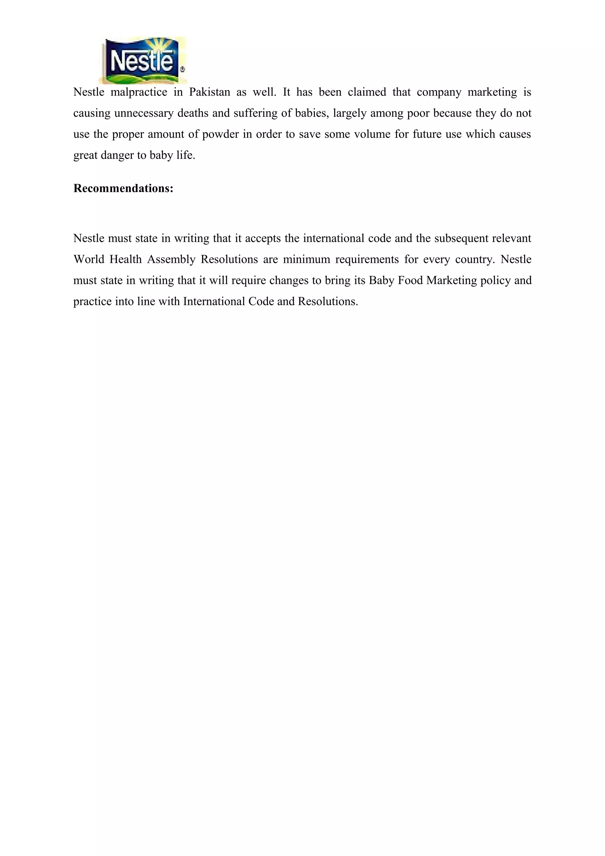 Nestle malpractice in Pakistan as well. It has been claimed that company marketing is
causing unnecessary deaths and suffering of babies, largely among poor because they do not
use the proper amount of powder in order to save some volume for future use which causes
great danger to baby life.
Recommendations:

Nestle must state in writing that it accepts the international code and the subsequent relevant
World Health Assembly Resolutions are minimum requirements for every country. Nestle
must state in writing that it will require changes to bring its Baby Food Marketing policy and
practice into line with International Code and Resolutions.

 