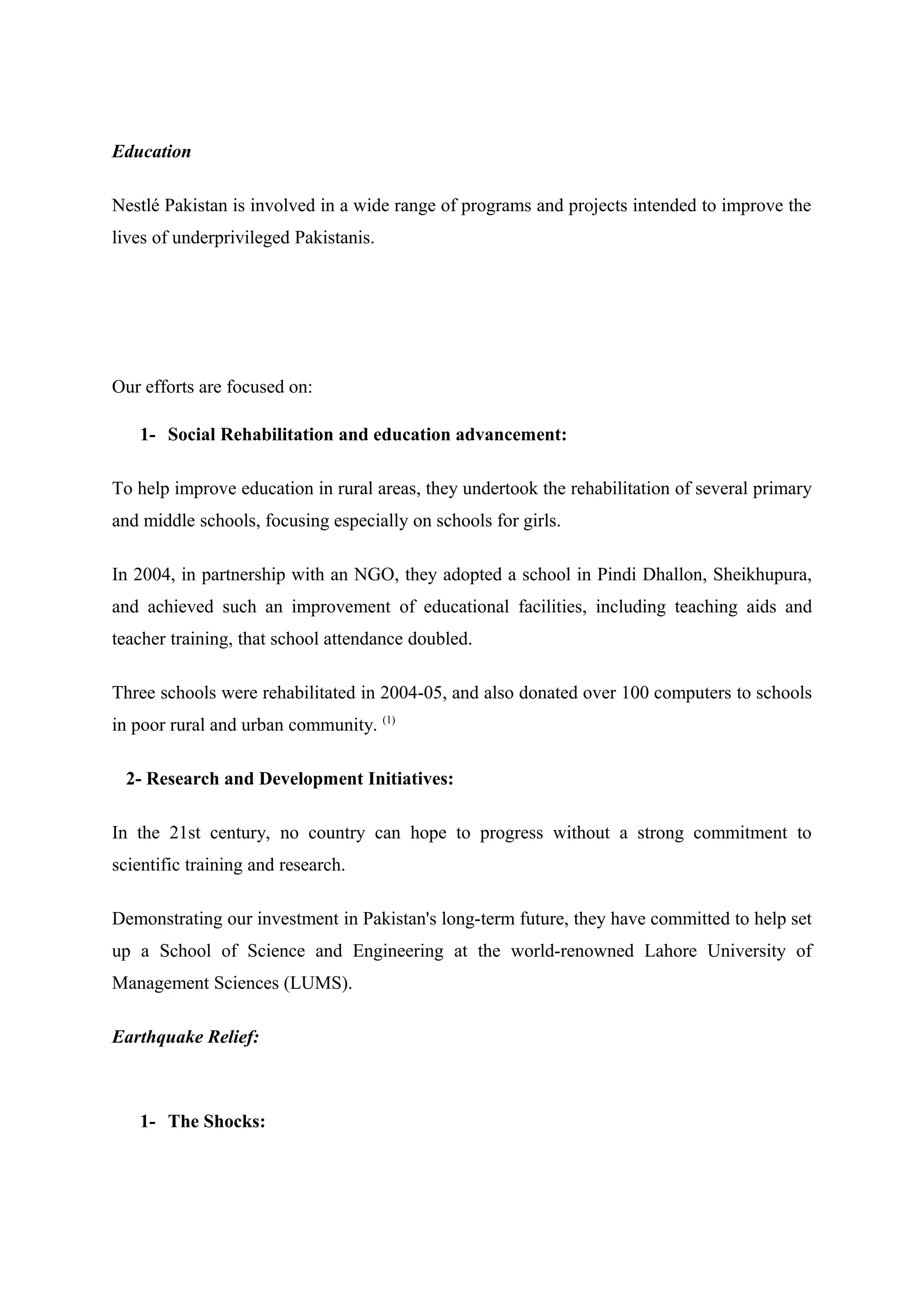 Education
Nestlé Pakistan is involved in a wide range of programs and projects intended to improve the
lives of underprivileged Pakistanis.

Our efforts are focused on:
1- Social Rehabilitation and education advancement:
To help improve education in rural areas, they undertook the rehabilitation of several primary
and middle schools, focusing especially on schools for girls.
In 2004, in partnership with an NGO, they adopted a school in Pindi Dhallon, Sheikhupura,
and achieved such an improvement of educational facilities, including teaching aids and
teacher training, that school attendance doubled.
Three schools were rehabilitated in 2004-05, and also donated over 100 computers to schools
in poor rural and urban community. (1)
2- Research and Development Initiatives:
In the 21st century, no country can hope to progress without a strong commitment to
scientific training and research.
Demonstrating our investment in Pakistan's long-term future, they have committed to help set
up a School of Science and Engineering at the world-renowned Lahore University of
Management Sciences (LUMS).
Earthquake Relief:

1- The Shocks:

 