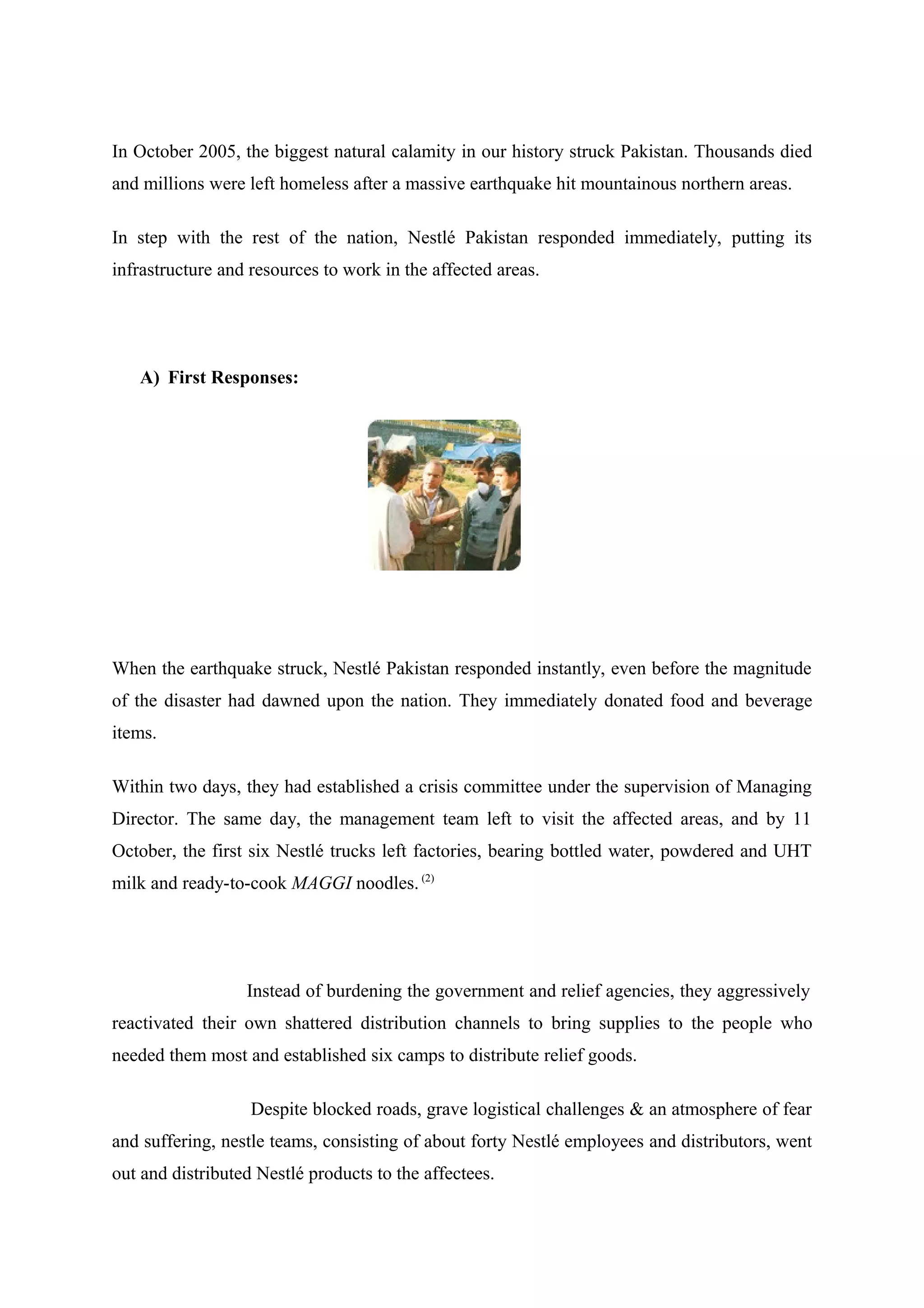 In October 2005, the biggest natural calamity in our history struck Pakistan. Thousands died
and millions were left homeless after a massive earthquake hit mountainous northern areas.
In step with the rest of the nation, Nestlé Pakistan responded immediately, putting its
infrastructure and resources to work in the affected areas.

A) First Responses:

When the earthquake struck, Nestlé Pakistan responded instantly, even before the magnitude
of the disaster had dawned upon the nation. They immediately donated food and beverage
items.
Within two days, they had established a crisis committee under the supervision of Managing
Director. The same day, the management team left to visit the affected areas, and by 11
October, the first six Nestlé trucks left factories, bearing bottled water, powdered and UHT
milk and ready-to-cook MAGGI noodles. (2)

Instead of burdening the government and relief agencies, they aggressively
reactivated their own shattered distribution channels to bring supplies to the people who
needed them most and established six camps to distribute relief goods.
Despite blocked roads, grave logistical challenges & an atmosphere of fear
and suffering, nestle teams, consisting of about forty Nestlé employees and distributors, went
out and distributed Nestlé products to the affectees.

 